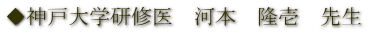 ◆神戸大学研修医　河本　隆壱　先生